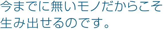 今までに無いモノだからこそ 生み出せるのです