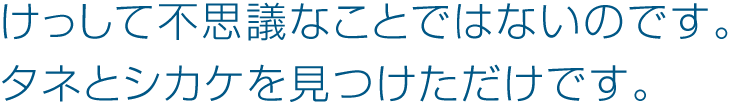 けっして不思議なことではないのです。タネとシカケを見つけただけです。