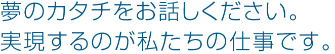 夢のカタチをお話しください。 実現するのが私たちの仕事です。