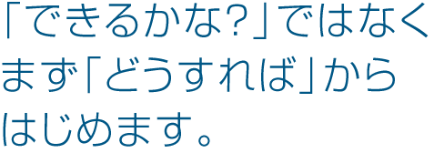 「できるかな?」ではなくまず「どうすれば」からはじめます。